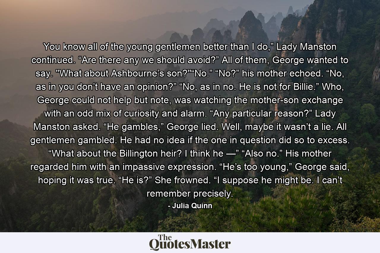 You know all of the young gentlemen better than I do,” Lady Manston continued. “Are there any we should avoid?” All of them, George wanted to say.  ''What about Ashbourne’s son?''“No.” “No?” his mother echoed. “No, as in you don’t have an opinion?” “No, as in no. He is not for Billie.” Who, George could not help but note, was watching the mother-son exchange with an odd mix of curiosity and alarm. “Any particular reason?” Lady Manston asked. “He gambles,” George lied. Well, maybe it wasn’t a lie. All gentlemen gambled. He had no idea if the one in question did so to excess. “What about the Billington heir? I think he —” “Also no.” His mother regarded him with an impassive expression. “He’s too young,” George said, hoping it was true. “He is?” She frowned. “I suppose he might be. I can’t remember precisely. - Quote by Julia Quinn