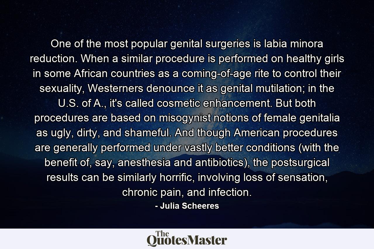 One of the most popular genital surgeries is labia minora reduction. When a similar procedure is performed on healthy girls in some African countries as a coming-of-age rite to control their sexuality, Westerners denounce it as genital mutilation; in the U.S. of A., it's called cosmetic enhancement. But both procedures are based on misogynist notions of female genitalia as ugly, dirty, and shameful. And though American procedures are generally performed under vastly better conditions (with the benefit of, say, anesthesia and antibiotics), the postsurgical results can be similarly horrific, involving loss of sensation, chronic pain, and infection. - Quote by Julia Scheeres