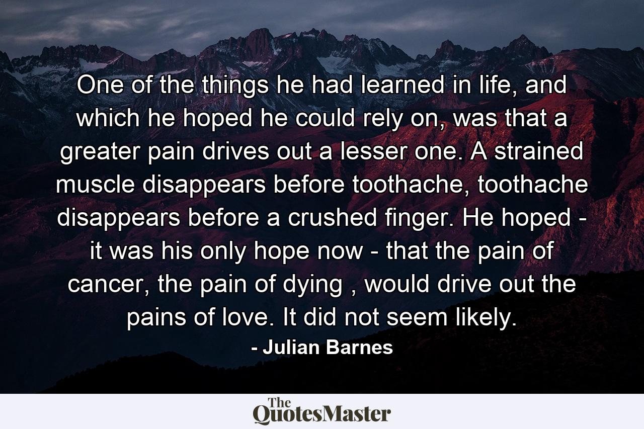 One of the things he had learned in life, and which he hoped he could rely on, was that a greater pain drives out a lesser one. A strained muscle disappears before toothache, toothache disappears before a crushed finger. He hoped - it was his only hope now - that the pain of cancer, the pain of dying , would drive out the pains of love. It did not seem likely. - Quote by Julian Barnes