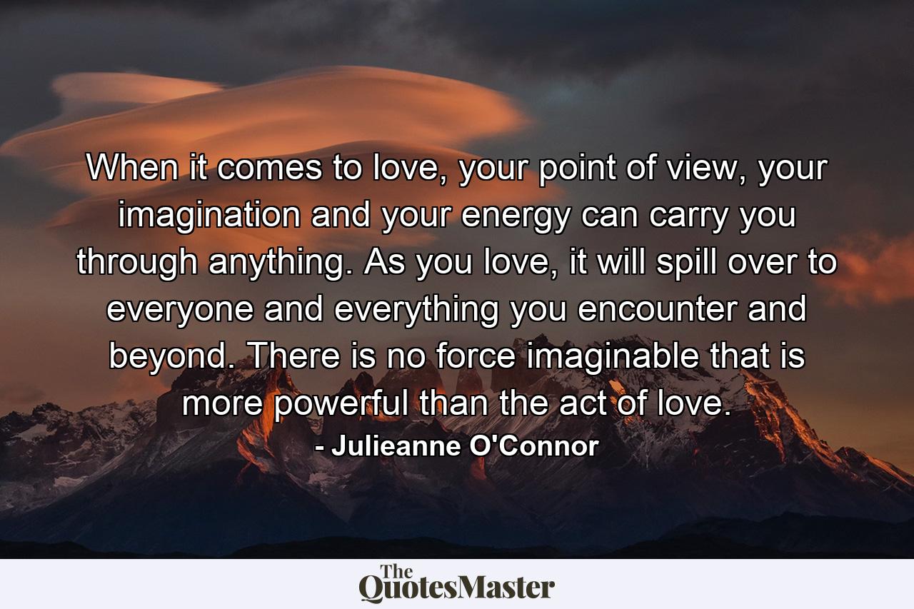 When it comes to love, your point of view, your imagination and your energy can carry you through anything. As you love, it will spill over to everyone and everything you encounter and beyond. There is no force imaginable that is more powerful than the act of love. - Quote by Julieanne O'Connor