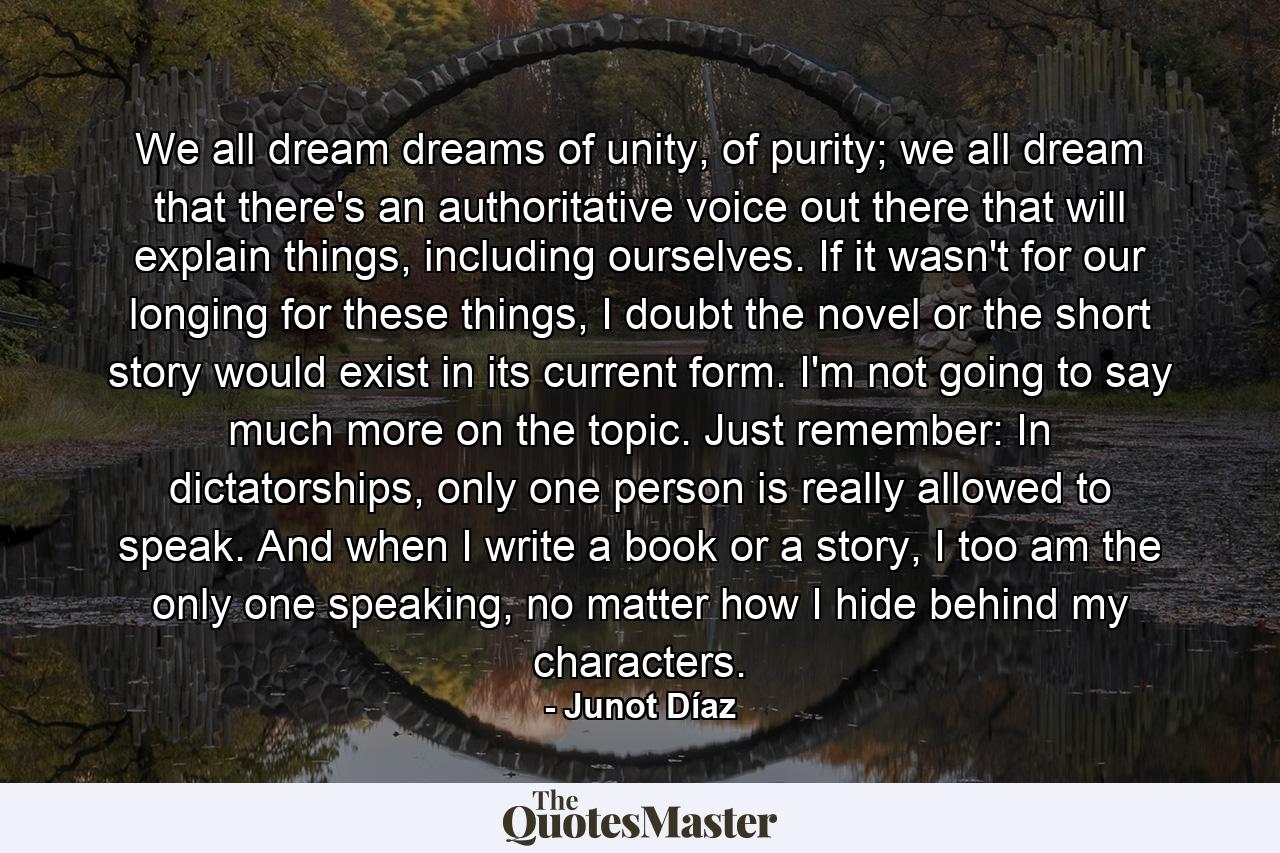 We all dream dreams of unity, of purity; we all dream that there's an authoritative voice out there that will explain things, including ourselves. If it wasn't for our longing for these things, I doubt the novel or the short story would exist in its current form. I'm not going to say much more on the topic. Just remember: In dictatorships, only one person is really allowed to speak. And when I write a book or a story, I too am the only one speaking, no matter how I hide behind my characters. - Quote by Junot Díaz