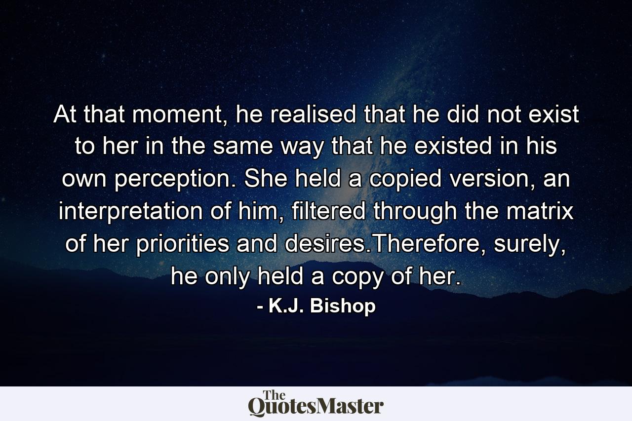 At that moment, he realised that he did not exist to her in the same way that he existed in his own perception. She held a copied version, an interpretation of him, filtered through the matrix of her priorities and desires.Therefore, surely, he only held a copy of her. - Quote by K.J. Bishop