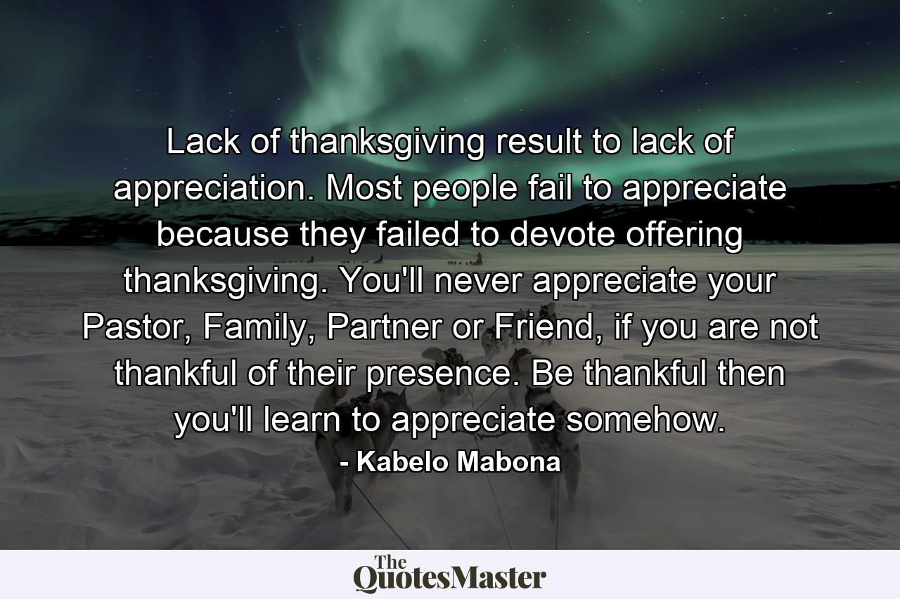 Lack of thanksgiving result to lack of appreciation. Most people fail to appreciate because they failed to devote offering thanksgiving. You'll never appreciate your Pastor, Family, Partner or Friend, if you are not thankful of their presence. Be thankful then you'll learn to appreciate somehow. - Quote by Kabelo Mabona