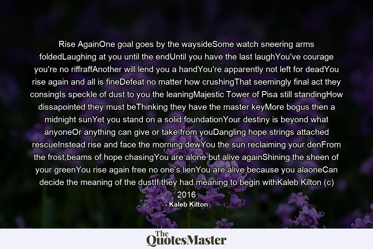 Rise AgainOne goal goes by the waysideSome watch sneering arms foldedLaughing at you until the endUntil you have the last laughYou've courage you're no riffraffAnother will lend you a handYou're apparently not left for deadYou rise again and all is fineDefeat no matter how crushingThat seemingly final act they consingIs speckle of dust to you the leaningMajestic Tower of Pisa still standingHow dissapointed they must beThinking they have the master keyMore bogus then a midnight sunYet you stand on a solid foundationYour destiny is beyond what anyoneOr anything can give or take from youDangling hope strings attached rescueInstead rise and face the morning dewYou the sun reclaiming your denFrom the frost,beams of hope chasingYou are alone but alive againShining the sheen of your greenYou rise again free no one's lienYou are alive because you alaoneCan decide the meaning of the dustIf they had meaning to begin withKaleb Kilton (c) 2016 - Quote by Kaleb Kilton