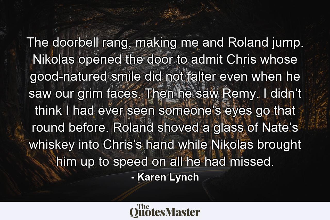 The doorbell rang, making me and Roland jump. Nikolas opened the door to admit Chris whose good-natured smile did not falter even when he saw our grim faces. Then he saw Remy. I didn’t think I had ever seen someone’s eyes go that round before. Roland shoved a glass of Nate’s whiskey into Chris’s hand while Nikolas brought him up to speed on all he had missed. - Quote by Karen Lynch