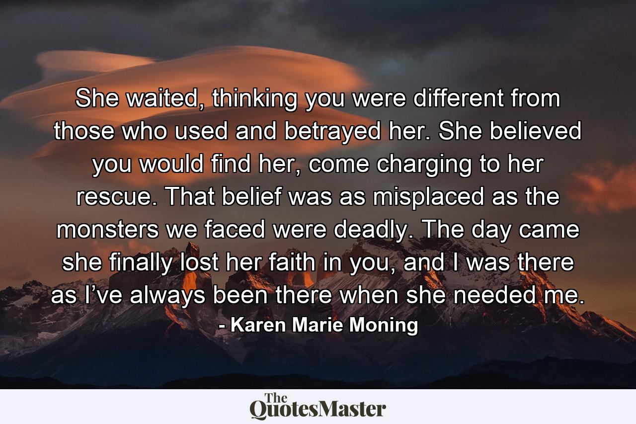 She waited, thinking you were different from those who used and betrayed her. She believed you would find her, come charging to her rescue. That belief was as misplaced as the monsters we faced were deadly. The day came she finally lost her faith in you, and I was there as I’ve always been there when she needed me. - Quote by Karen Marie Moning