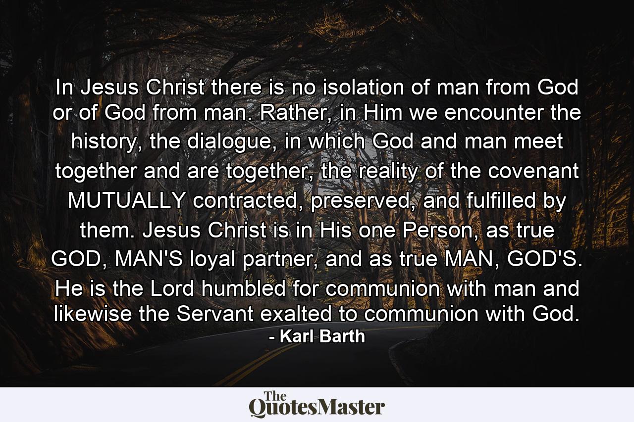 In Jesus Christ there is no isolation of man from God or of God from man. Rather, in Him we encounter the history, the dialogue, in which God and man meet together and are together, the reality of the covenant MUTUALLY contracted, preserved, and fulfilled by them. Jesus Christ is in His one Person, as true GOD, MAN'S loyal partner, and as true MAN, GOD'S. He is the Lord humbled for communion with man and likewise the Servant exalted to communion with God. - Quote by Karl Barth