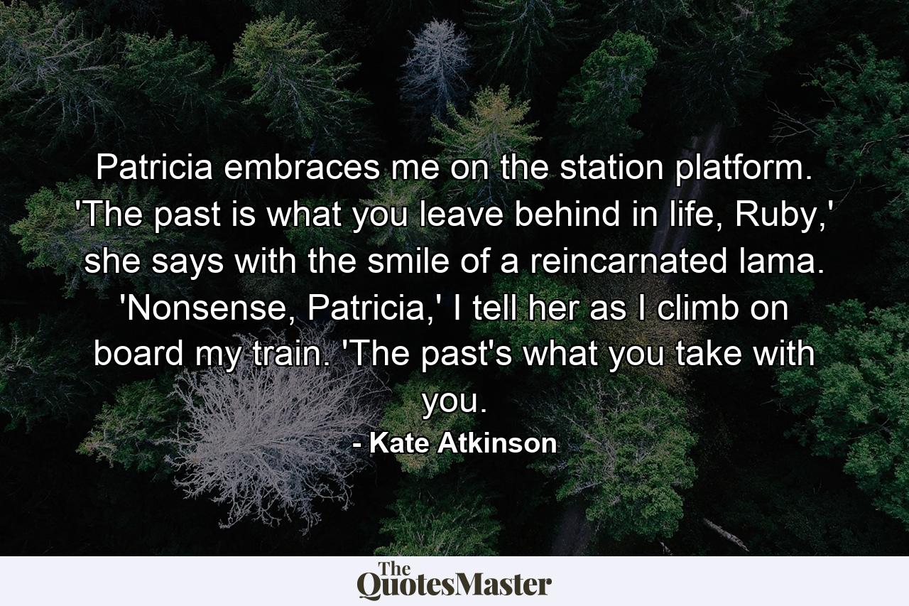 Patricia embraces me on the station platform. 'The past is what you leave behind in life, Ruby,' she says with the smile of a reincarnated lama. 'Nonsense, Patricia,' I tell her as I climb on board my train. 'The past's what you take with you. - Quote by Kate Atkinson