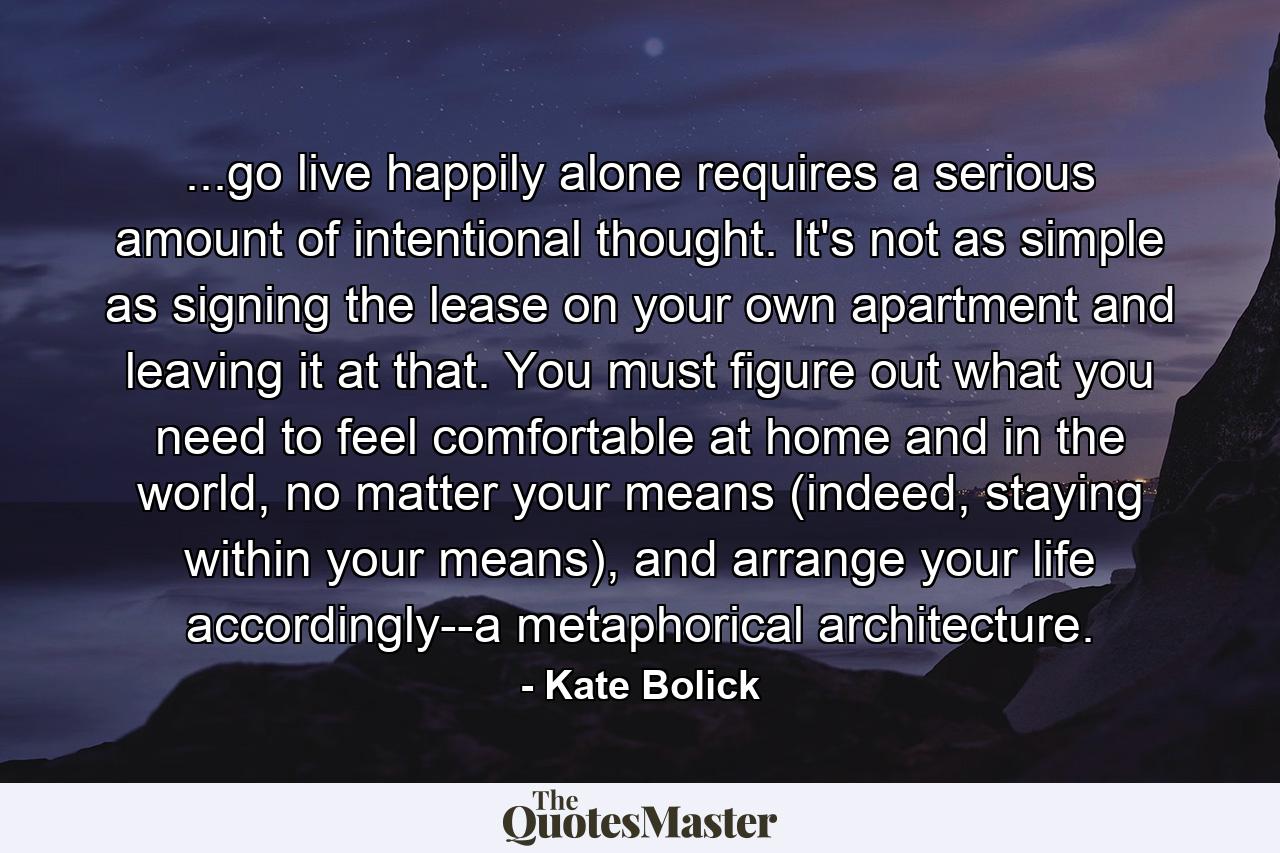 ...go live happily alone requires a serious amount of intentional thought. It's not as simple as signing the lease on your own apartment and leaving it at that. You must figure out what you need to feel comfortable at home and in the world, no matter your means (indeed, staying within your means), and arrange your life accordingly--a metaphorical architecture. - Quote by Kate Bolick