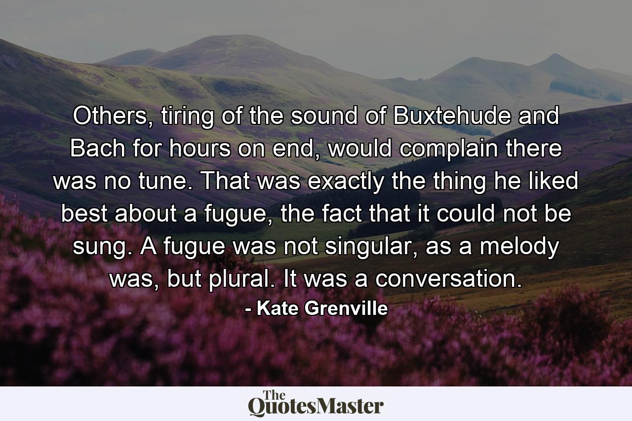 Others, tiring of the sound of Buxtehude and Bach for hours on end, would complain there was no tune. That was exactly the thing he liked best about a fugue, the fact that it could not be sung. A fugue was not singular, as a melody was, but plural. It was a conversation. - Quote by Kate Grenville