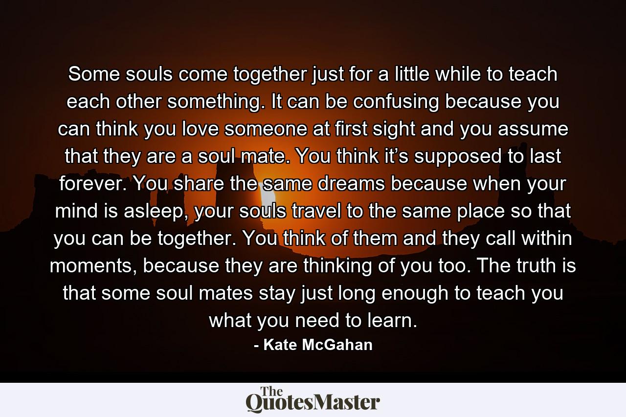 Some souls come together just for a little while to teach each other something. It can be confusing because you can think you love someone at first sight and you assume that they are a soul mate. You think it’s supposed to last forever. You share the same dreams because when your mind is asleep, your souls travel to the same place so that you can be together. You think of them and they call within moments, because they are thinking of you too. The truth is that some soul mates stay just long enough to teach you what you need to learn. - Quote by Kate McGahan