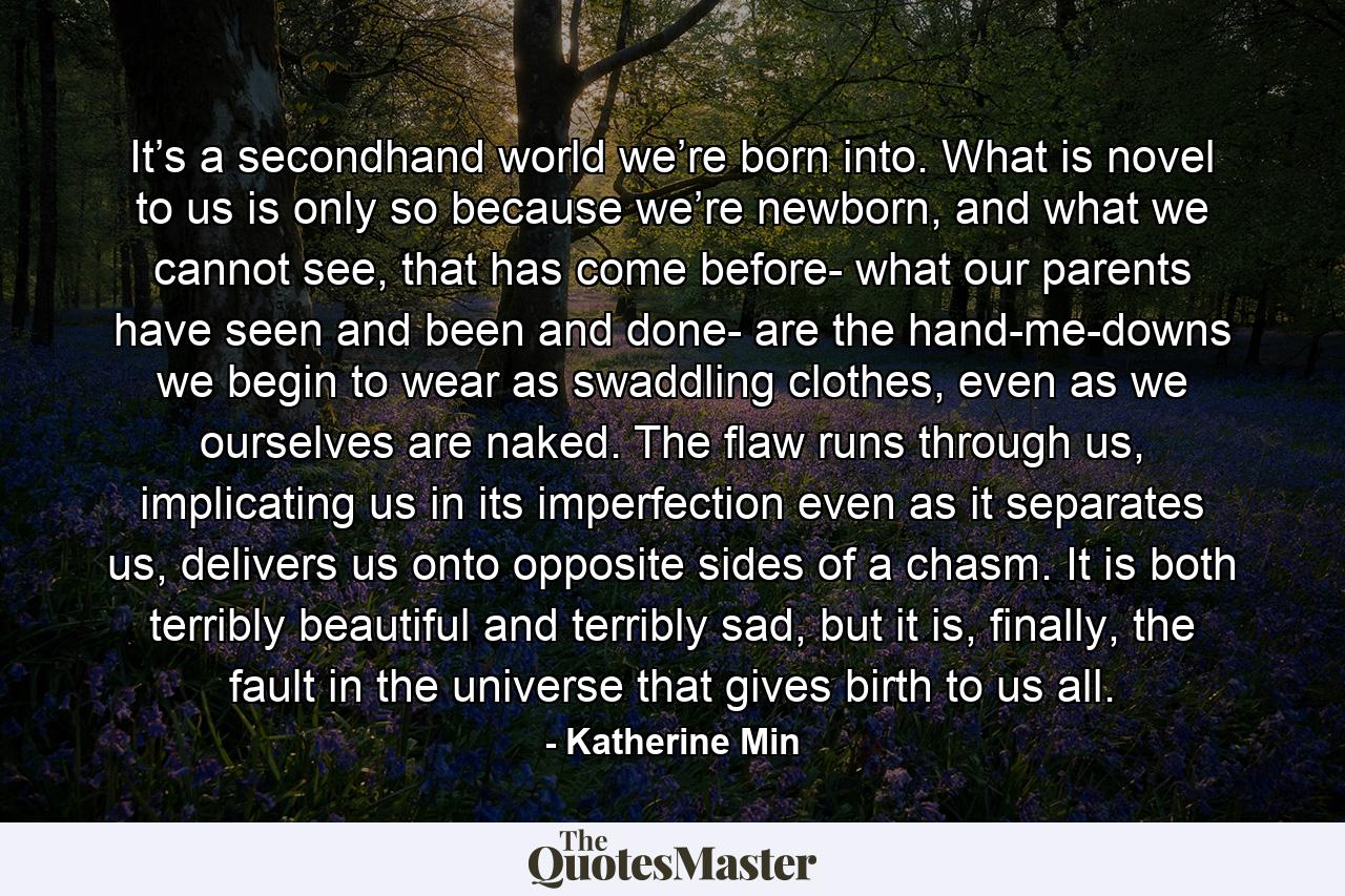 It’s a secondhand world we’re born into. What is novel to us is only so because we’re newborn, and what we cannot see, that has come before- what our parents have seen and been and done- are the hand-me-downs we begin to wear as swaddling clothes, even as we ourselves are naked. The flaw runs through us, implicating us in its imperfection even as it separates us, delivers us onto opposite sides of a chasm. It is both terribly beautiful and terribly sad, but it is, finally, the fault in the universe that gives birth to us all. - Quote by Katherine Min