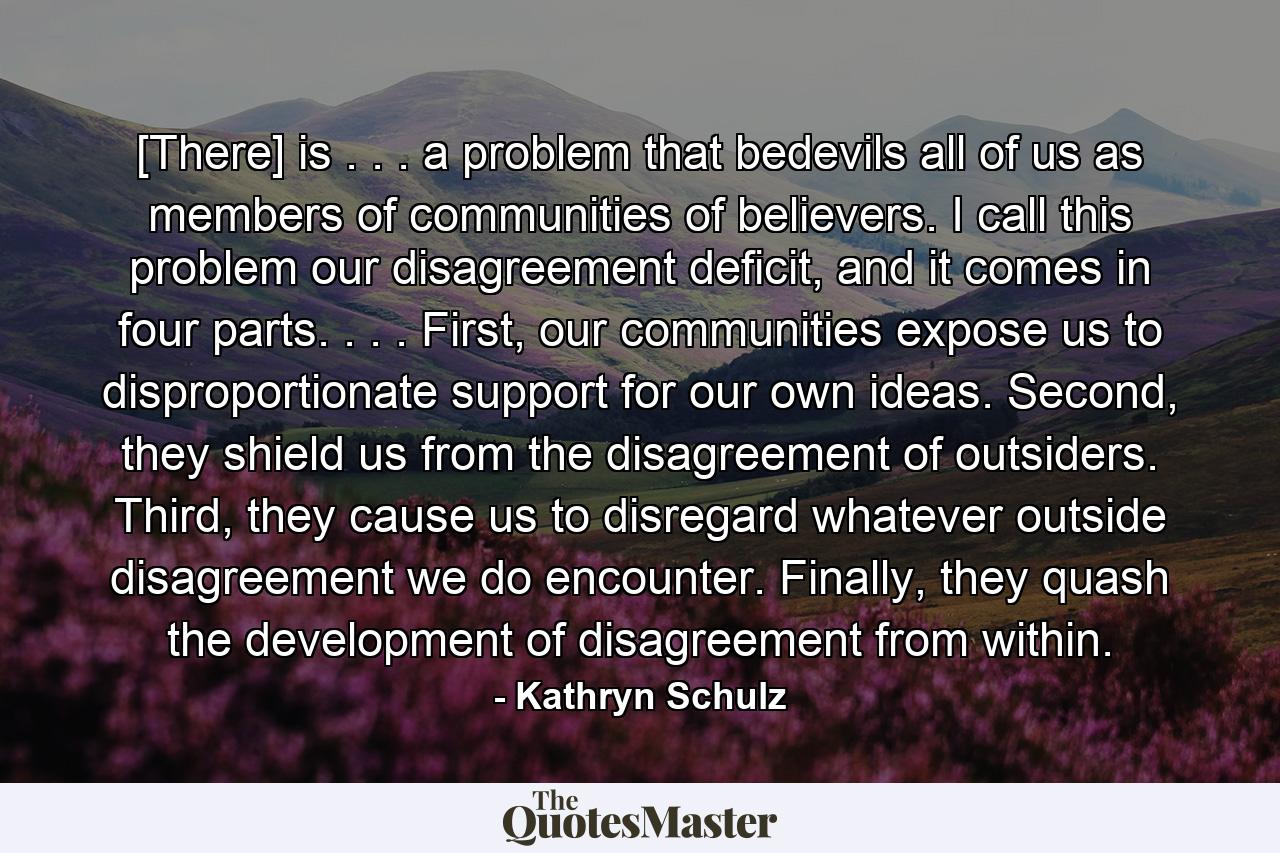 [There] is . . . a problem that bedevils all of us as members of communities of believers. I call this problem our disagreement deficit, and it comes in four parts. . . . First, our communities expose us to disproportionate support for our own ideas. Second, they shield us from the disagreement of outsiders. Third, they cause us to disregard whatever outside disagreement we do encounter. Finally, they quash the development of disagreement from within. - Quote by Kathryn Schulz