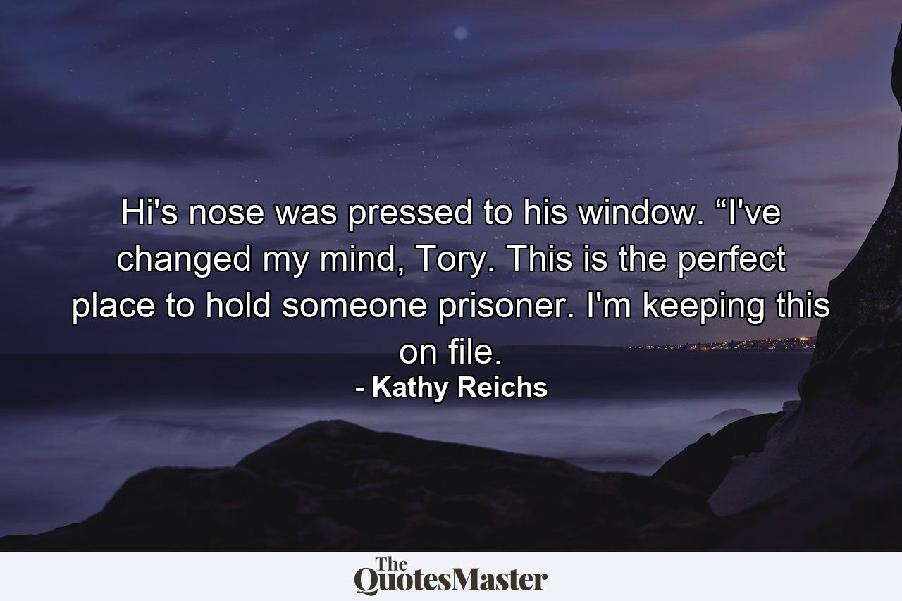 Hi's nose was pressed to his window. “I've changed my mind, Tory. This is the perfect place to hold someone prisoner. I'm keeping this on file. - Quote by Kathy Reichs