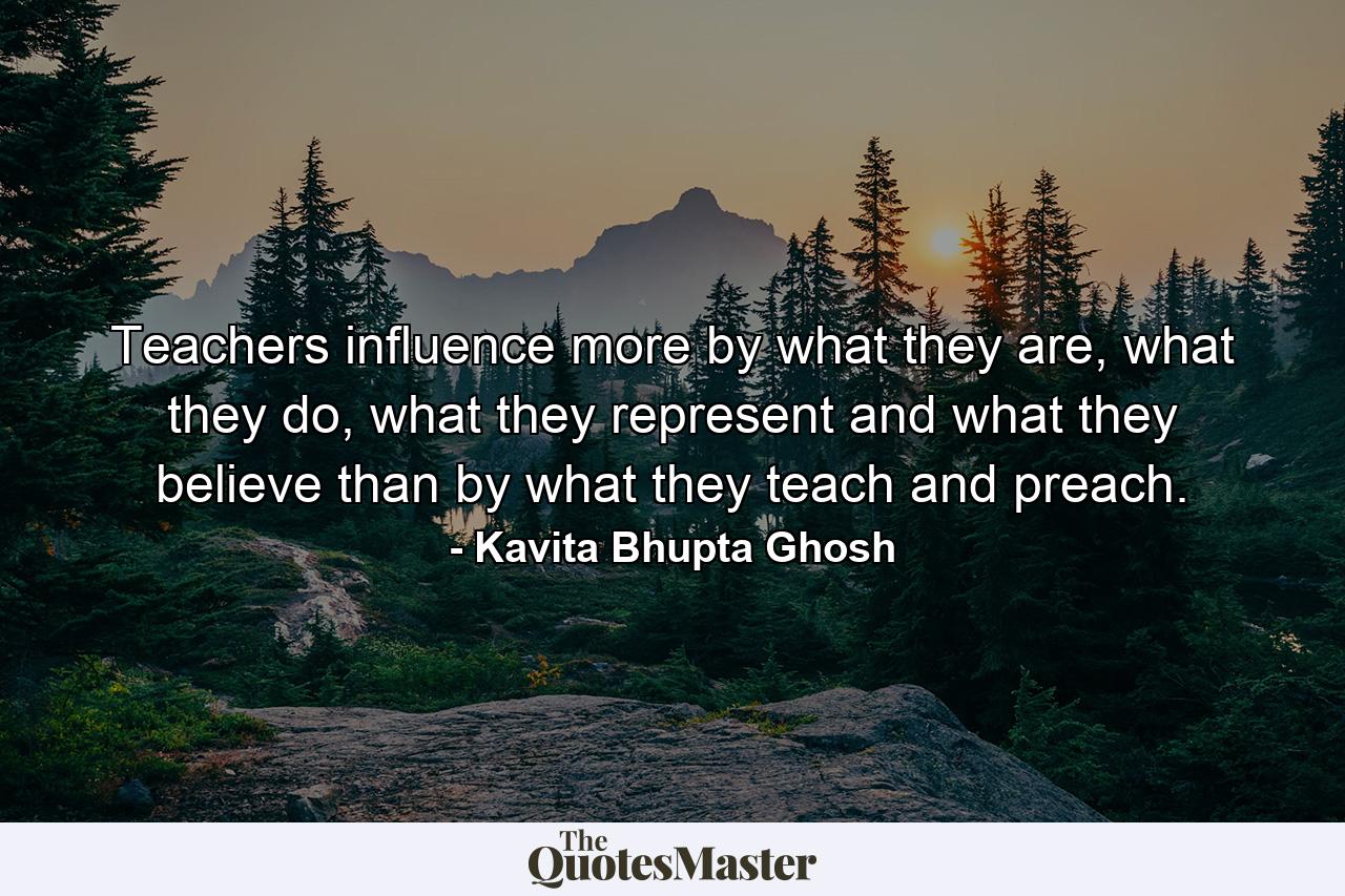 Teachers influence more by what they are, what they do, what they represent and what they believe than by what they teach and preach. - Quote by Kavita Bhupta Ghosh