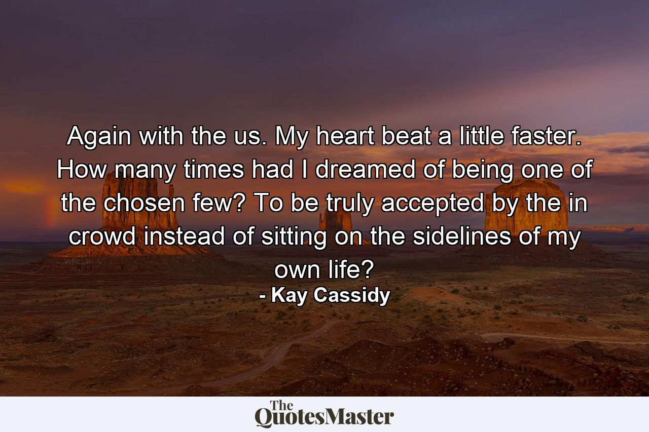 Again with the us. My heart beat a little faster. How many times had I dreamed of being one of the chosen few? To be truly accepted by the in crowd instead of sitting on the sidelines of my own life? - Quote by Kay Cassidy