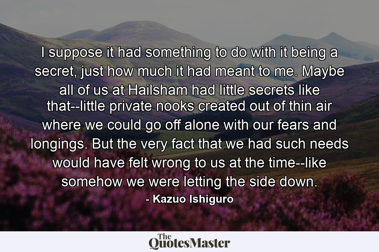 I suppose it had something to do with it being a secret, just how much it had meant to me. Maybe all of us at Hailsham had little secrets like that--little private nooks created out of thin air where we could go off alone with our fears and longings. But the very fact that we had such needs would have felt wrong to us at the time--like somehow we were letting the side down. - Quote by Kazuo Ishiguro