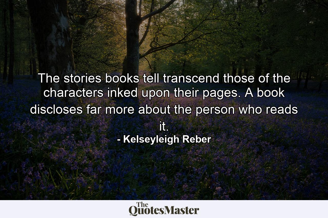 The stories books tell transcend those of the characters inked upon their pages. A book discloses far more about the person who reads it. - Quote by Kelseyleigh Reber