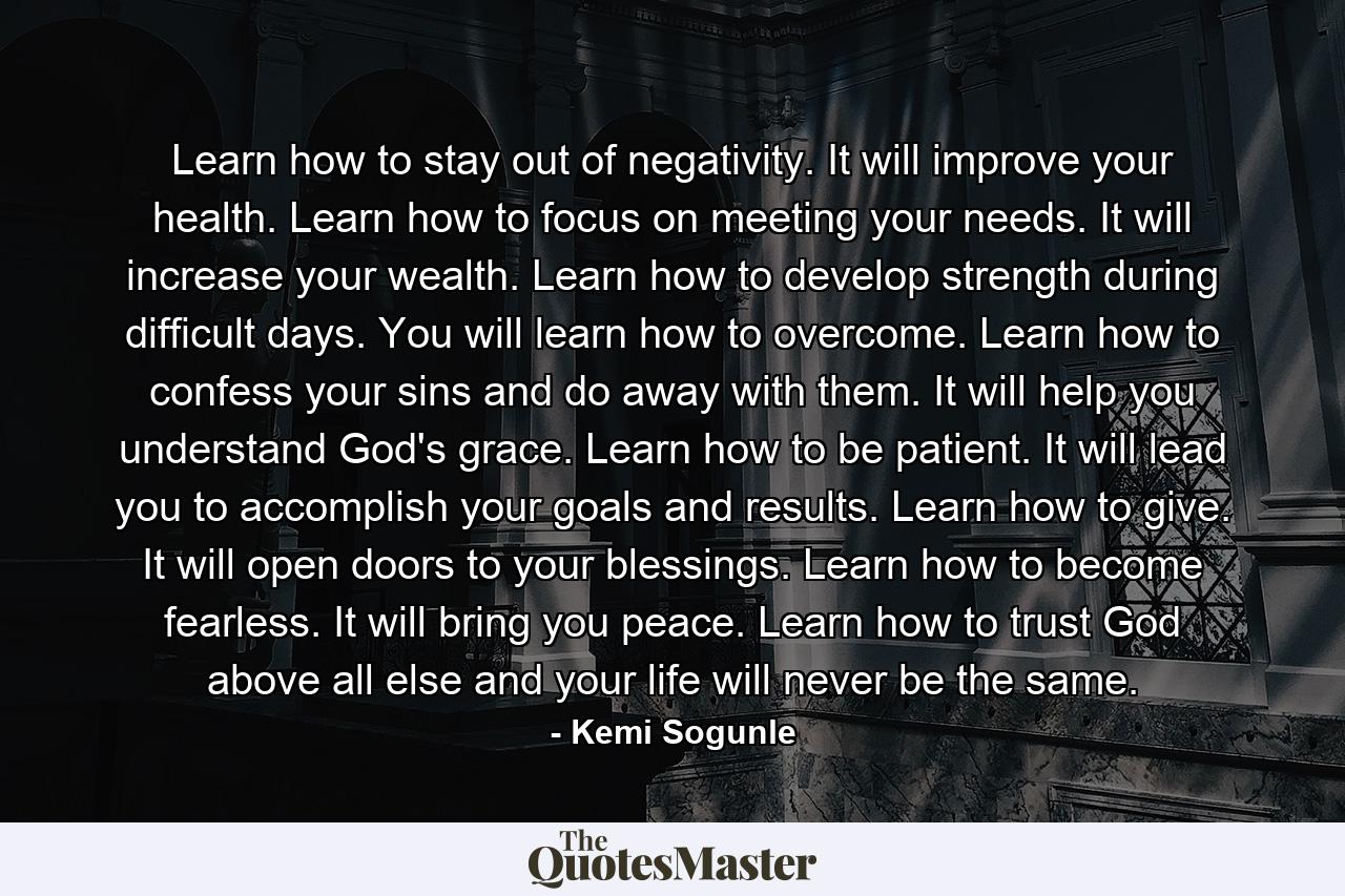 Learn how to stay out of negativity. It will improve your health. Learn how to focus on meeting your needs. It will increase your wealth. Learn how to develop strength during difficult days. You will learn how to overcome. Learn how to confess your sins and do away with them. It will help you understand God's grace. Learn how to be patient. It will lead you to accomplish your goals and results. Learn how to give. It will open doors to your blessings. Learn how to become fearless. It will bring you peace. Learn how to trust God above all else and your life will never be the same. - Quote by Kemi Sogunle