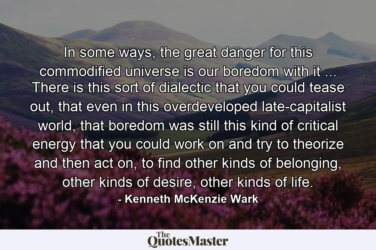 In some ways, the great danger for this commodified universe is our boredom with it ... There is this sort of dialectic that you could tease out, that even in this overdeveloped late-capitalist world, that boredom was still this kind of critical energy that you could work on and try to theorize and then act on, to find other kinds of belonging, other kinds of desire, other kinds of life. - Quote by Kenneth McKenzie Wark