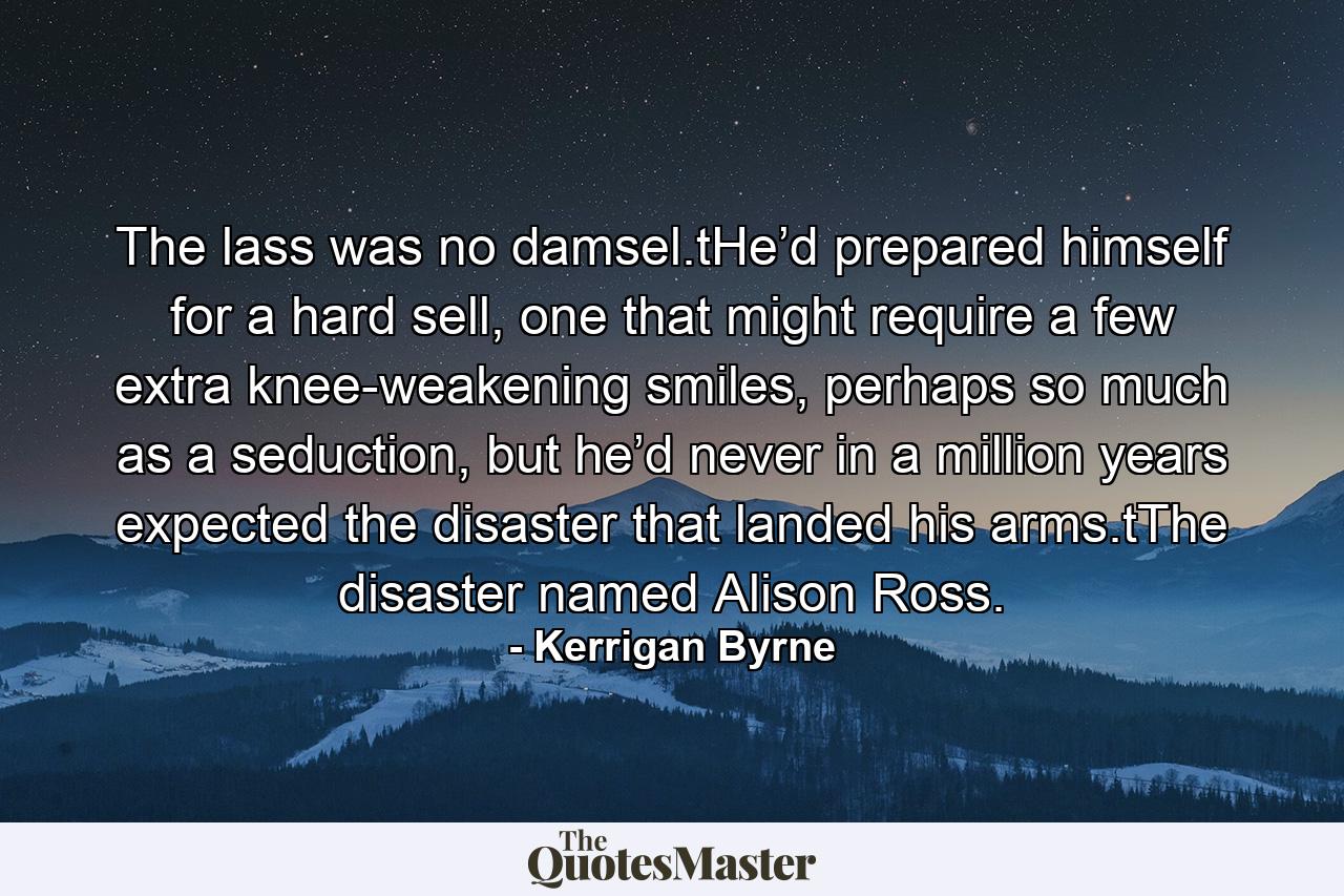 The lass was no damsel.tHe’d prepared himself for a hard sell, one that might require a few extra knee-weakening smiles, perhaps so much as a seduction, but he’d never in a million years expected the disaster that landed his arms.tThe disaster named Alison Ross. - Quote by Kerrigan Byrne