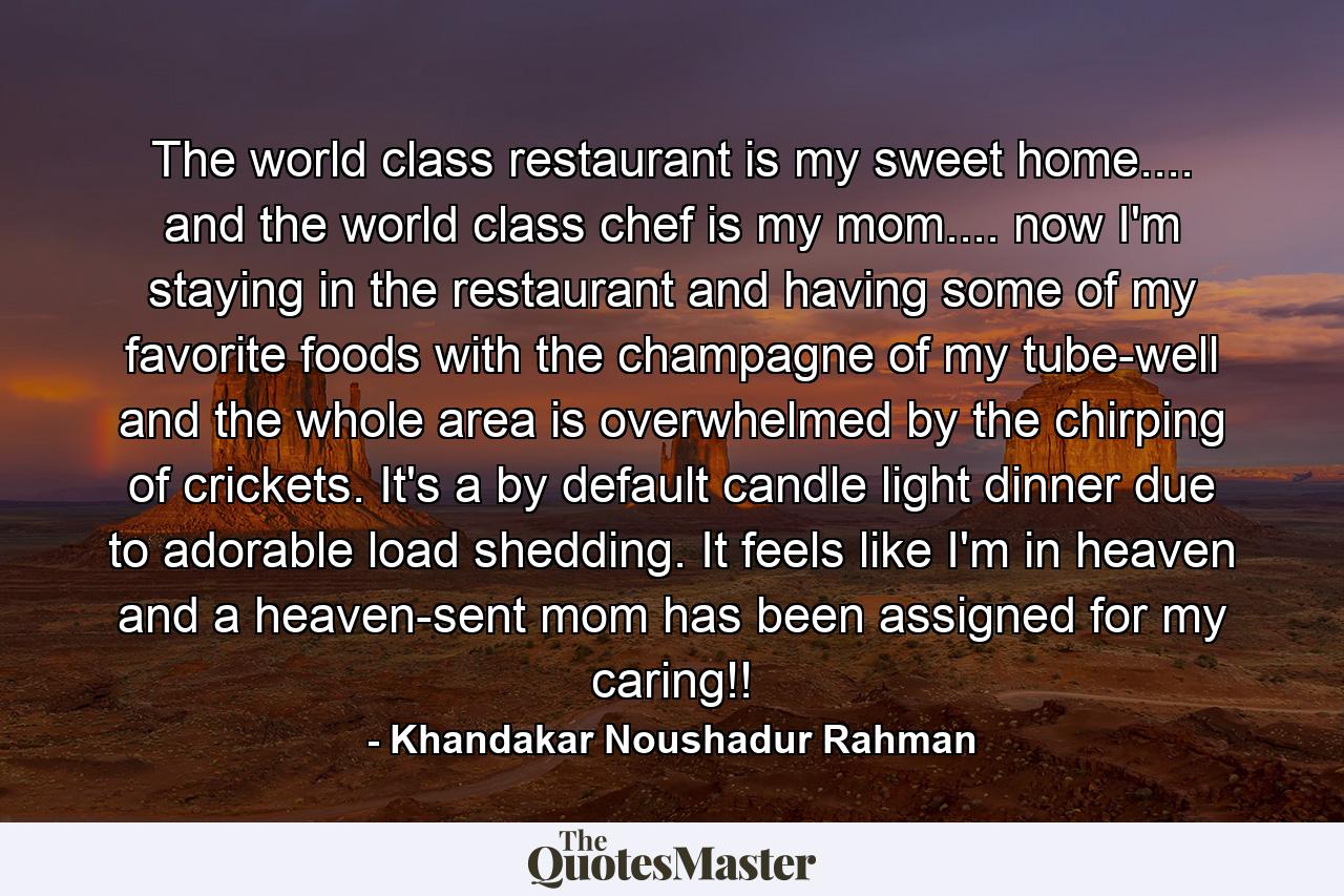 The world class restaurant is my sweet home.... and the world class chef is my mom.... now I'm staying in the restaurant and having some of my favorite foods with the champagne of my tube-well and the whole area is overwhelmed by the chirping of crickets. It's a by default candle light dinner due to adorable load shedding. It feels like I'm in heaven and a heaven-sent mom has been assigned for my caring!! - Quote by Khandakar Noushadur Rahman