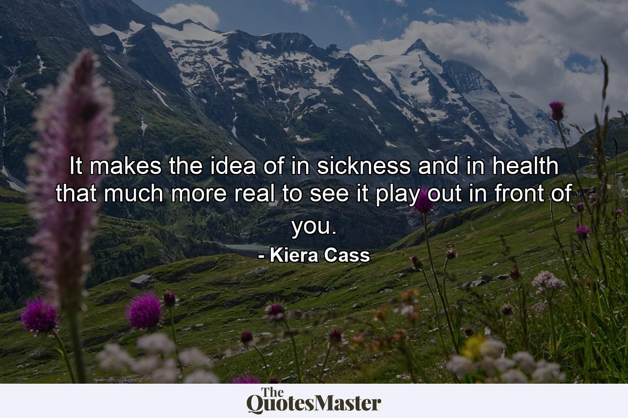 It makes the idea of in sickness and in health that much more real to see it play out in front of you. - Quote by Kiera Cass