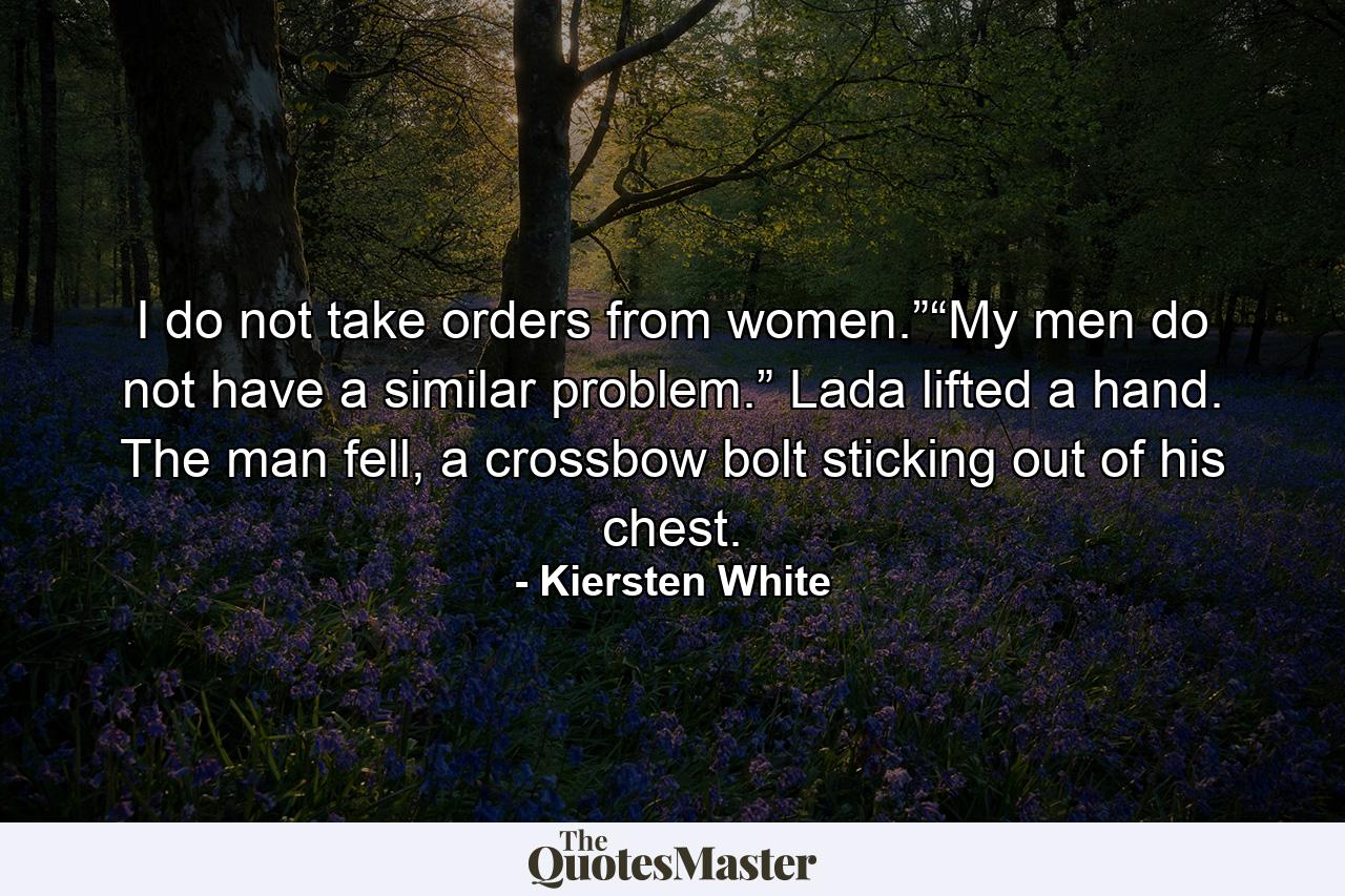 I do not take orders from women.”“My men do not have a similar problem.” Lada lifted a hand. The man fell, a crossbow bolt sticking out of his chest. - Quote by Kiersten White