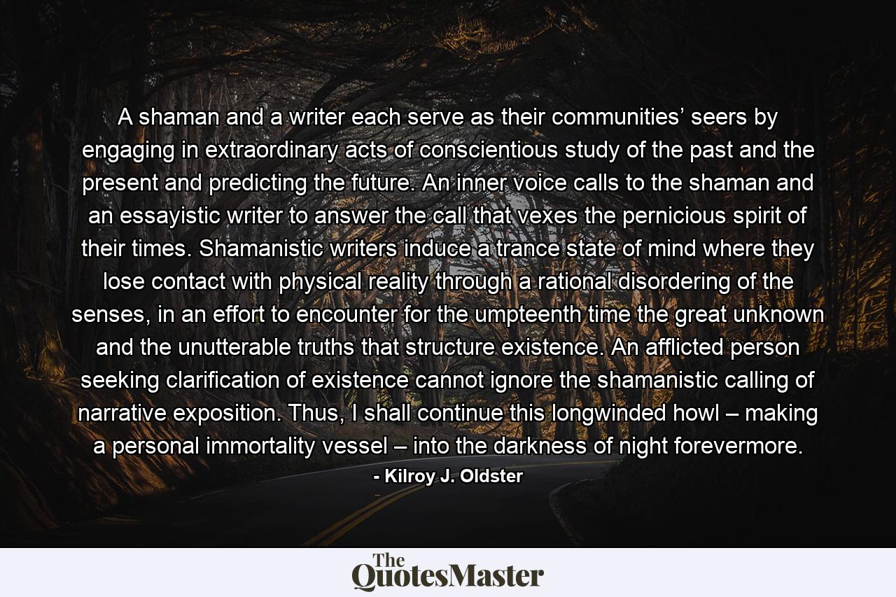 A shaman and a writer each serve as their communities’ seers by engaging in extraordinary acts of conscientious study of the past and the present and predicting the future. An inner voice calls to the shaman and an essayistic writer to answer the call that vexes the pernicious spirit of their times. Shamanistic writers induce a trance state of mind where they lose contact with physical reality through a rational disordering of the senses, in an effort to encounter for the umpteenth time the great unknown and the unutterable truths that structure existence. An afflicted person seeking clarification of existence cannot ignore the shamanistic calling of narrative exposition. Thus, I shall continue this longwinded howl – making a personal immortality vessel – into the darkness of night forevermore. - Quote by Kilroy J. Oldster