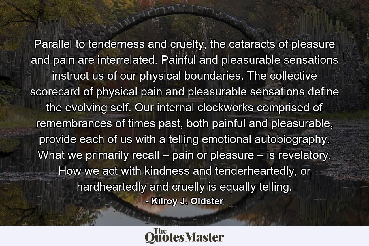 Parallel to tenderness and cruelty, the cataracts of pleasure and pain are interrelated. Painful and pleasurable sensations instruct us of our physical boundaries. The collective scorecard of physical pain and pleasurable sensations define the evolving self. Our internal clockworks comprised of remembrances of times past, both painful and pleasurable, provide each of us with a telling emotional autobiography. What we primarily recall – pain or pleasure – is revelatory. How we act with kindness and tenderheartedly, or hardheartedly and cruelly is equally telling. - Quote by Kilroy J. Oldster