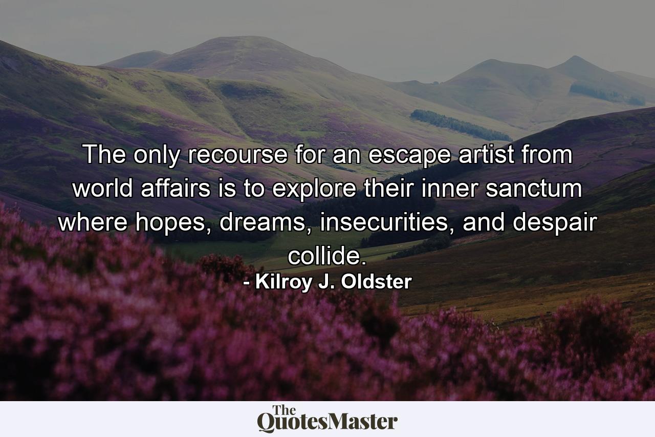 The only recourse for an escape artist from world affairs is to explore their inner sanctum where hopes, dreams, insecurities, and despair collide. - Quote by Kilroy J. Oldster