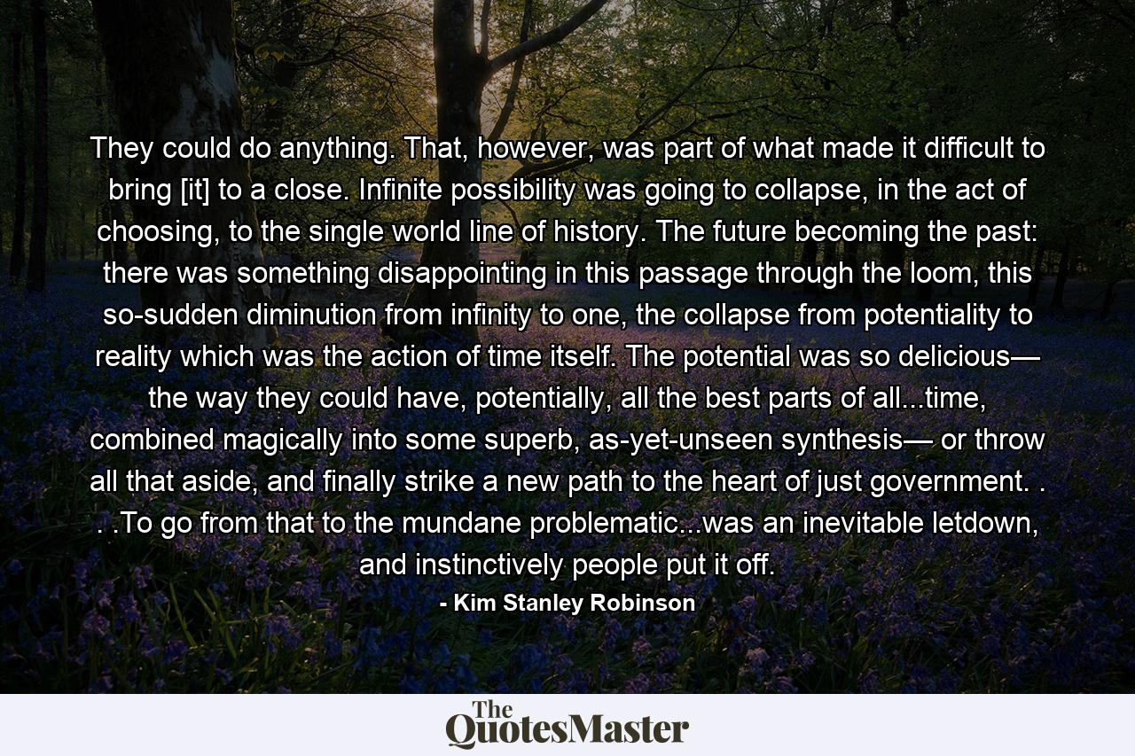 They could do anything. That, however, was part of what made it difficult to bring [it] to a close. Infinite possibility was going to collapse, in the act of choosing, to the single world line of history. The future becoming the past: there was something disappointing in this passage through the loom, this so-sudden diminution from infinity to one, the collapse from potentiality to reality which was the action of time itself. The potential was so delicious— the way they could have, potentially, all the best parts of all...time, combined magically into some superb, as-yet-unseen synthesis— or throw all that aside, and finally strike a new path to the heart of just government. . . .To go from that to the mundane problematic...was an inevitable letdown, and instinctively people put it off. - Quote by Kim Stanley Robinson