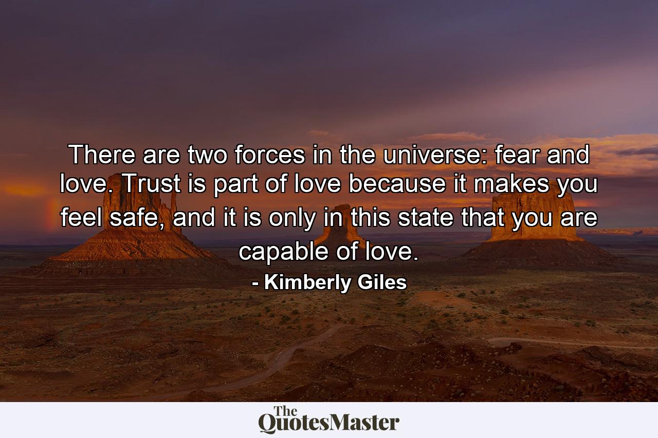 There are two forces in the universe: fear and love. Trust is part of love because it makes you feel safe, and it is only in this state that you are capable of love. - Quote by Kimberly Giles