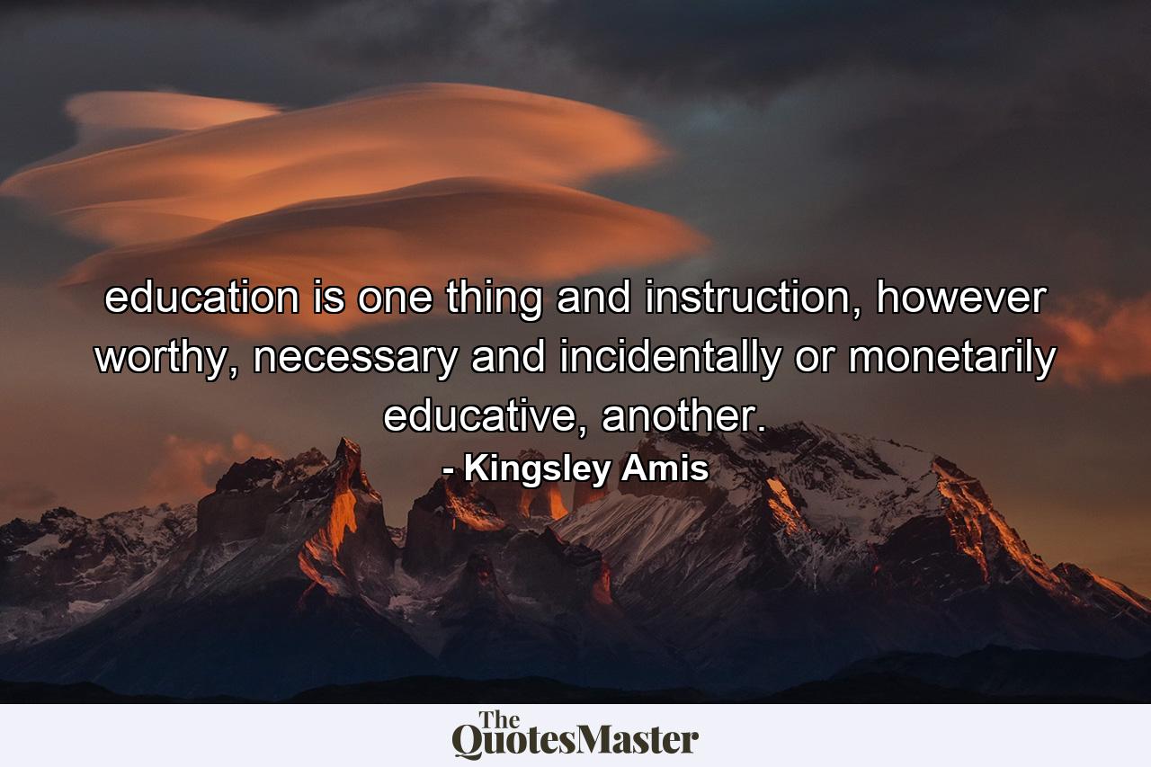 education is one thing and instruction, however worthy, necessary and incidentally or monetarily educative, another. - Quote by Kingsley Amis