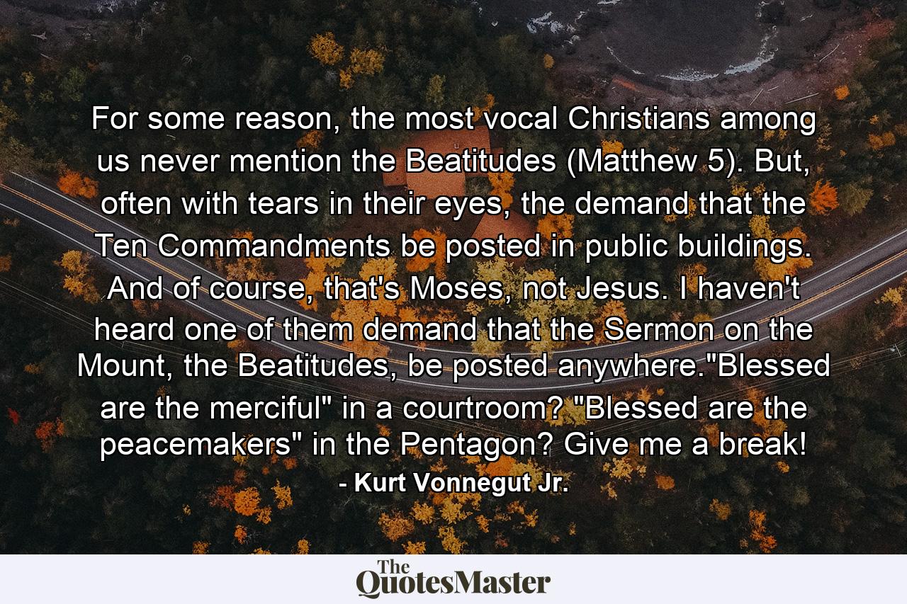 For some reason, the most vocal Christians among us never mention the Beatitudes (Matthew 5). But, often with tears in their eyes, the demand that the Ten Commandments be posted in public buildings. And of course, that's Moses, not Jesus. I haven't heard one of them demand that the Sermon on the Mount, the Beatitudes, be posted anywhere.