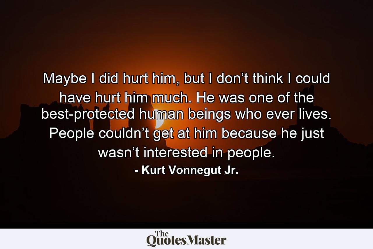 Maybe I did hurt him, but I don’t think I could have hurt him much. He was one of the best-protected human beings who ever lives. People couldn’t get at him because he just wasn’t interested in people. - Quote by Kurt Vonnegut Jr.