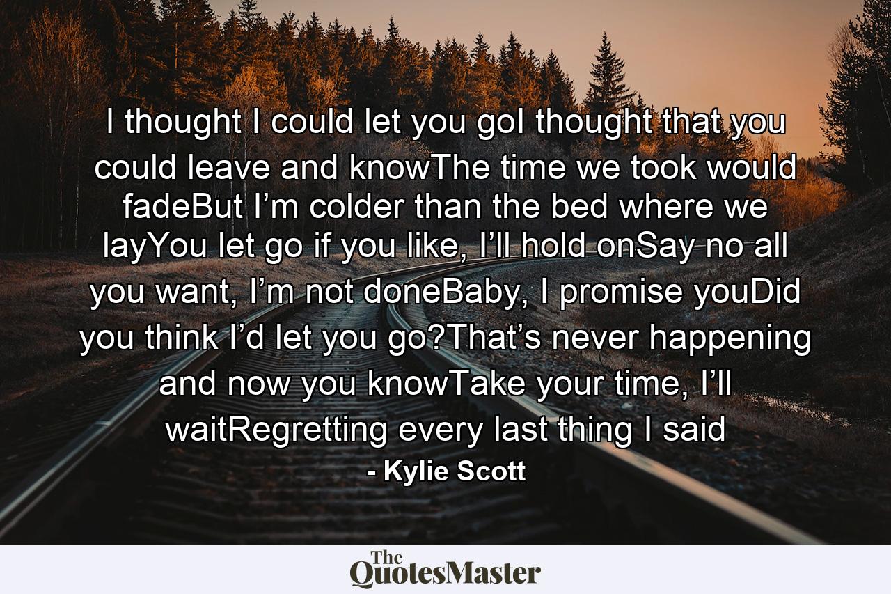 I thought I could let you goI thought that you could leave and knowThe time we took would fadeBut I’m colder than the bed where we layYou let go if you like, I’ll hold onSay no all you want, I’m not doneBaby, I promise youDid you think I’d let you go?That’s never happening and now you knowTake your time, I’ll waitRegretting every last thing I said - Quote by Kylie Scott