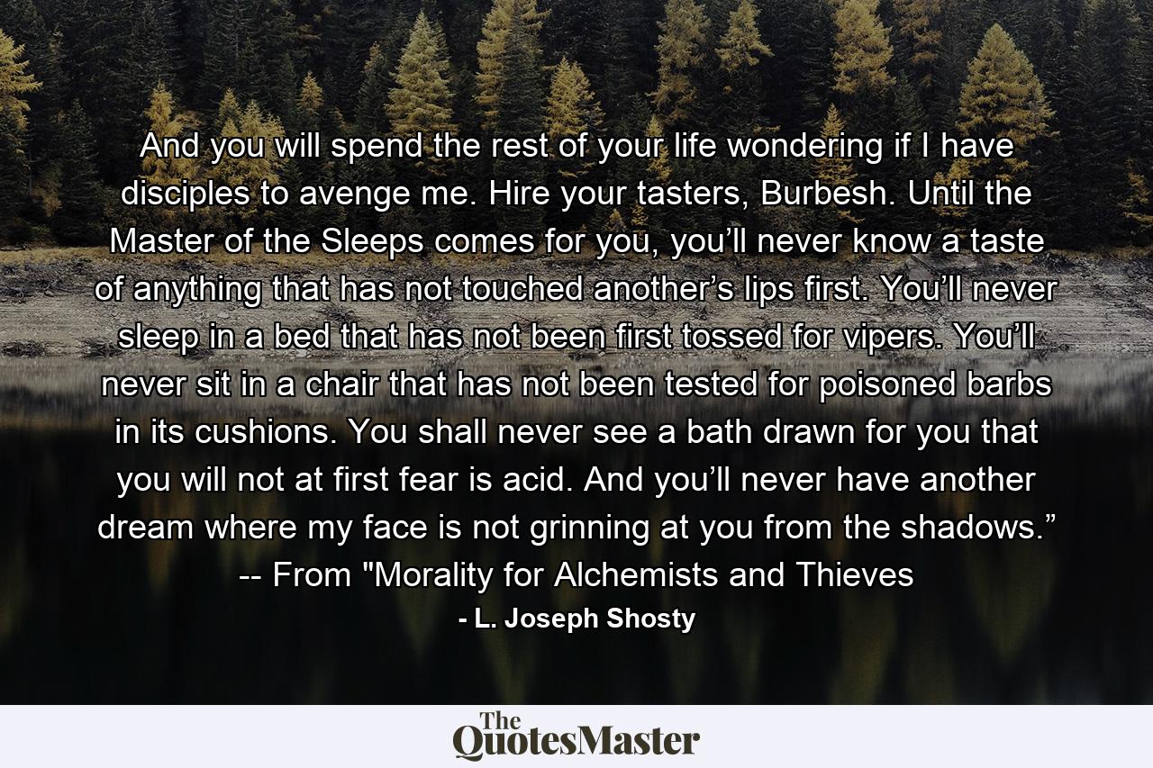 And you will spend the rest of your life wondering if I have disciples to avenge me. Hire your tasters, Burbesh. Until the Master of the Sleeps comes for you, you’ll never know a taste of anything that has not touched another’s lips first. You’ll never sleep in a bed that has not been first tossed for vipers. You’ll never sit in a chair that has not been tested for poisoned barbs in its cushions. You shall never see a bath drawn for you that you will not at first fear is acid. And you’ll never have another dream where my face is not grinning at you from the shadows.” -- From 