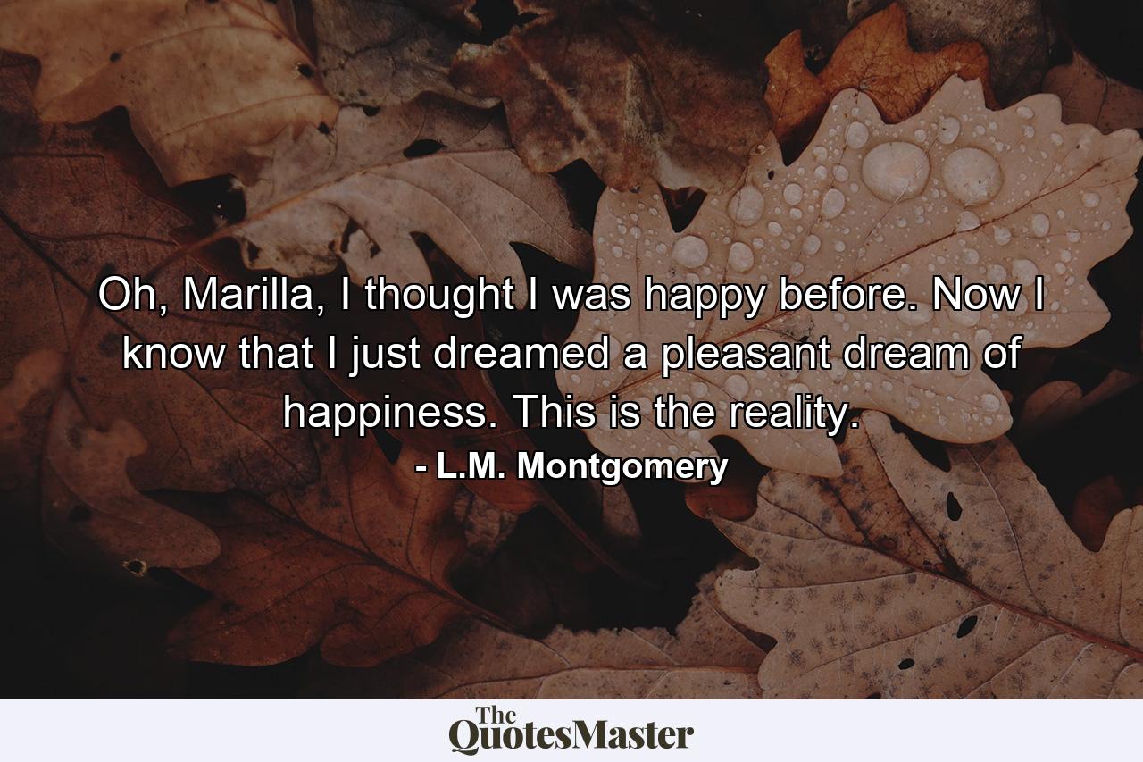 Oh, Marilla, I thought I was happy before. Now I know that I just dreamed a pleasant dream of happiness. This is the reality. - Quote by L.M. Montgomery