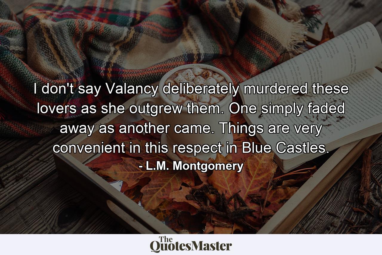 I don't say Valancy deliberately murdered these lovers as she outgrew them. One simply faded away as another came. Things are very convenient in this respect in Blue Castles. - Quote by L.M. Montgomery