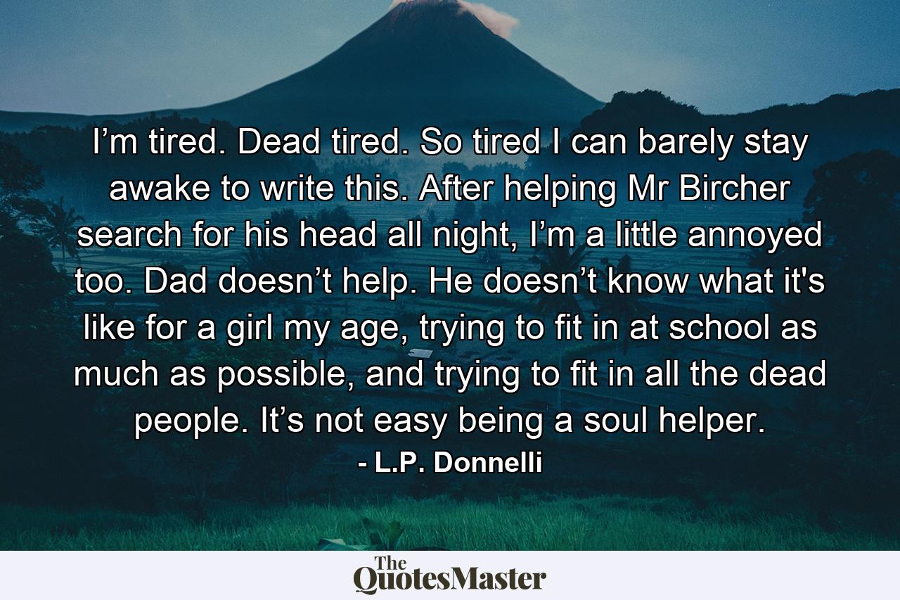 I’m tired. Dead tired. So tired I can barely stay awake to write this. After helping Mr Bircher search for his head all night, I’m a little annoyed too. Dad doesn’t help. He doesn’t know what it's like for a girl my age, trying to fit in at school as much as possible, and trying to fit in all the dead people. It’s not easy being a soul helper. - Quote by L.P. Donnelli