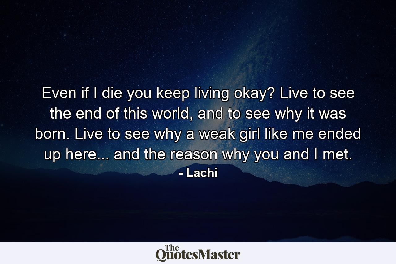 Even if I die you keep living okay? Live to see the end of this world, and to see why it was born. Live to see why a weak girl like me ended up here... and the reason why you and I met. - Quote by Lachi