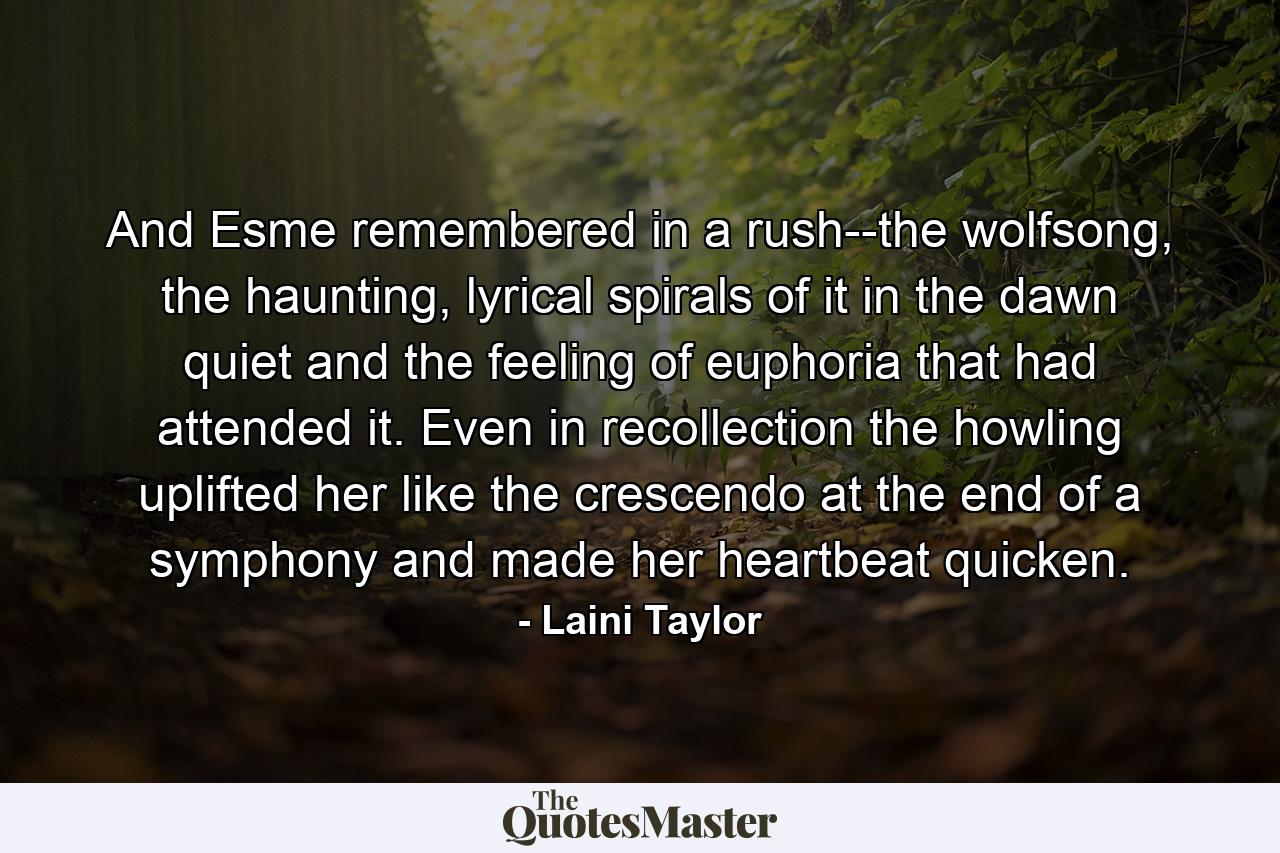 And Esme remembered in a rush--the wolfsong, the haunting, lyrical spirals of it in the dawn quiet and the feeling of euphoria that had attended it. Even in recollection the howling uplifted her like the crescendo at the end of a symphony and made her heartbeat quicken. - Quote by Laini Taylor