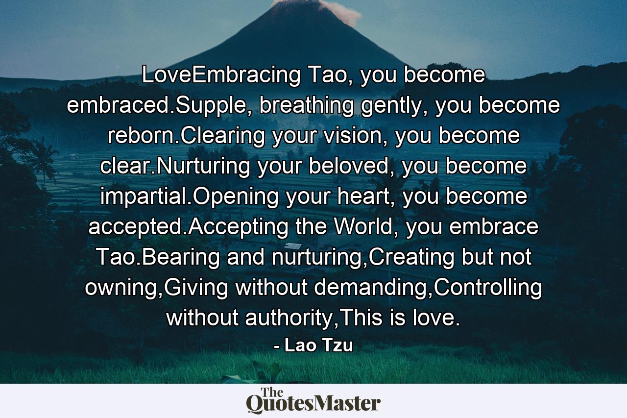 LoveEmbracing Tao, you become embraced.Supple, breathing gently, you become reborn.Clearing your vision, you become clear.Nurturing your beloved, you become impartial.Opening your heart, you become accepted.Accepting the World, you embrace Tao.Bearing and nurturing,Creating but not owning,Giving without demanding,Controlling without authority,This is love. - Quote by Lao Tzu