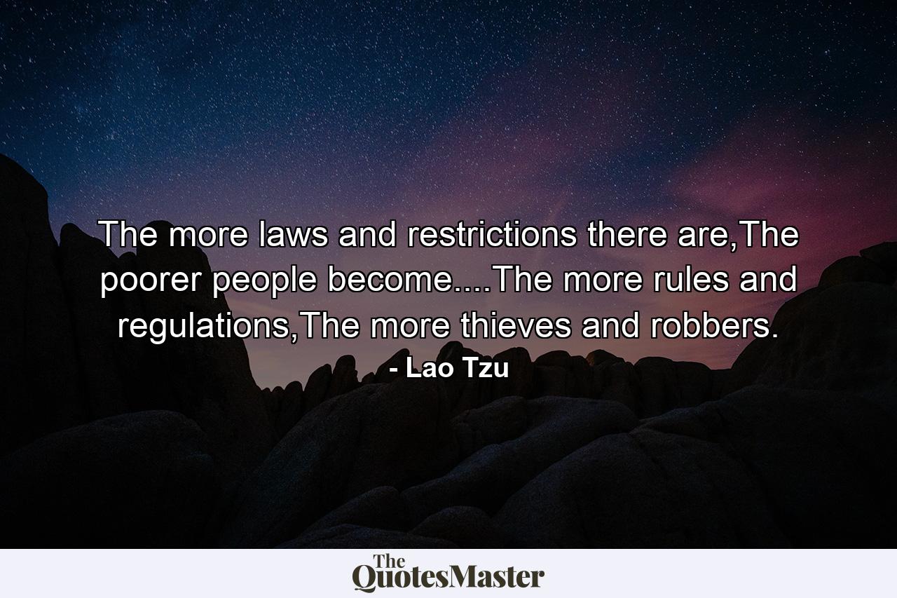 The more laws and restrictions there are,The poorer people become....The more rules and regulations,The more thieves and robbers. - Quote by Lao Tzu