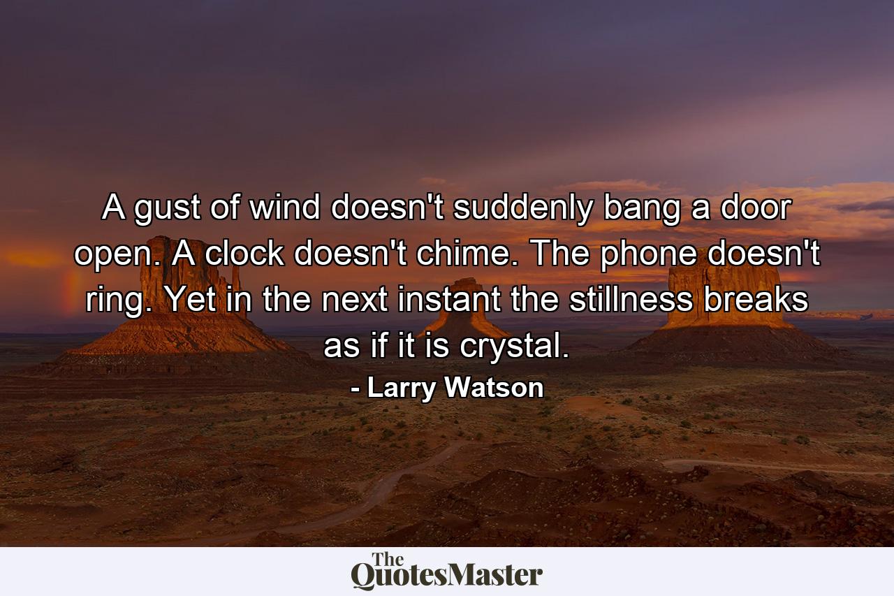 A gust of wind doesn't suddenly bang a door open. A clock doesn't chime. The phone doesn't ring. Yet in the next instant the stillness breaks as if it is crystal. - Quote by Larry Watson