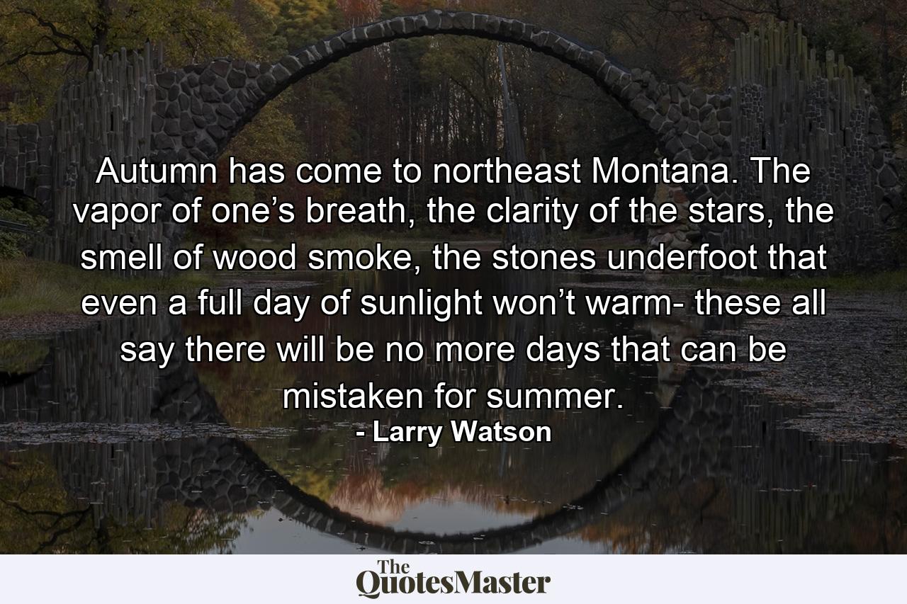 Autumn has come to northeast Montana. The vapor of one’s breath, the clarity of the stars, the smell of wood smoke, the stones underfoot that even a full day of sunlight won’t warm- these all say there will be no more days that can be mistaken for summer. - Quote by Larry Watson