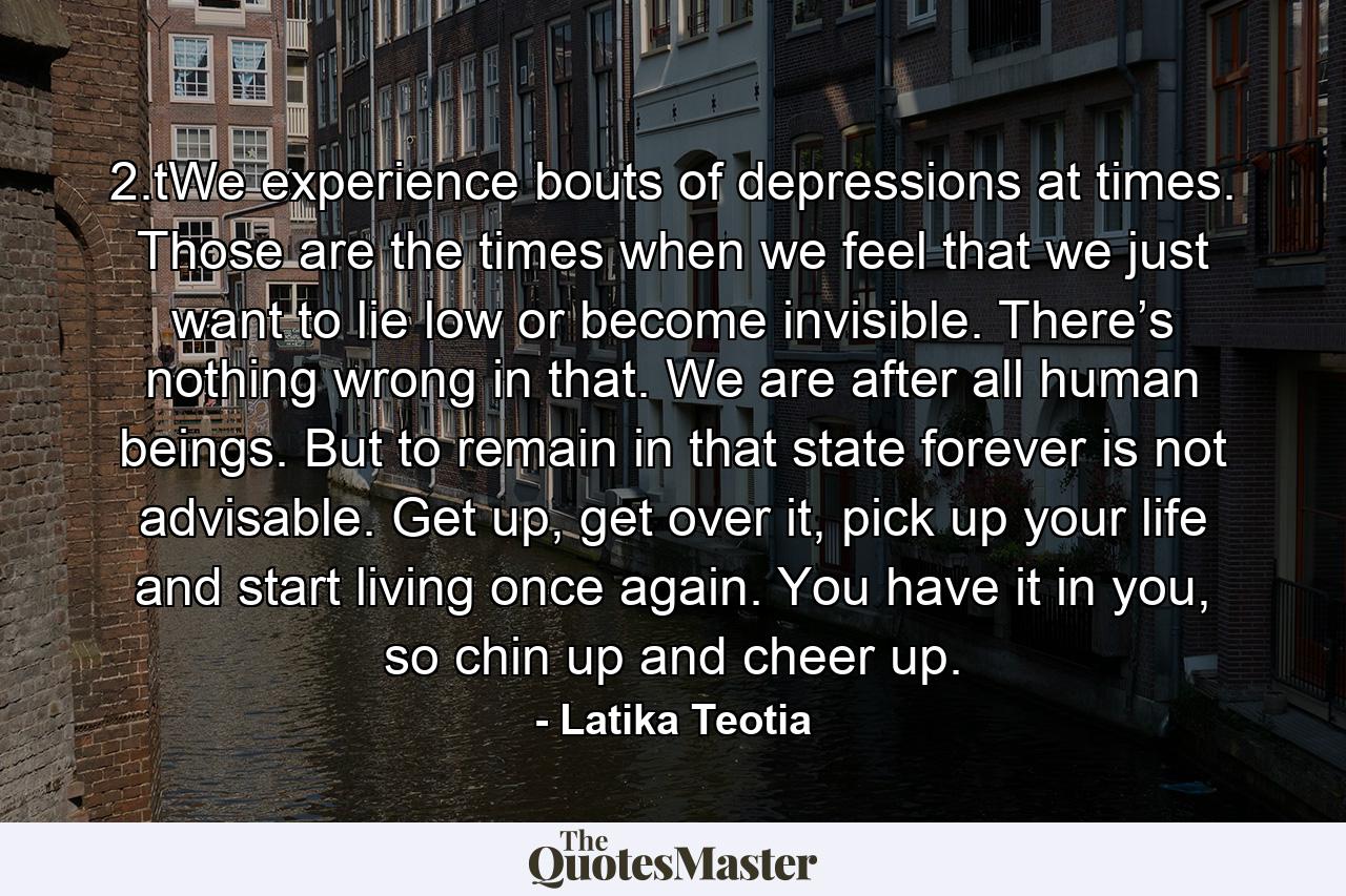 2.tWe experience bouts of depressions at times. Those are the times when we feel that we just want to lie low or become invisible. There’s nothing wrong in that. We are after all human beings. But to remain in that state forever is not advisable. Get up, get over it, pick up your life and start living once again. You have it in you, so chin up and cheer up. - Quote by Latika Teotia