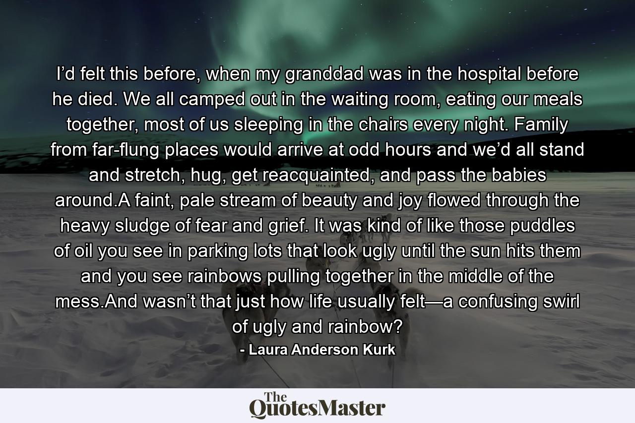 I’d felt this before, when my granddad was in the hospital before he died. We all camped out in the waiting room, eating our meals together, most of us sleeping in the chairs every night. Family from far-flung places would arrive at odd hours and we’d all stand and stretch, hug, get reacquainted, and pass the babies around.A faint, pale stream of beauty and joy flowed through the heavy sludge of fear and grief. It was kind of like those puddles of oil you see in parking lots that look ugly until the sun hits them and you see rainbows pulling together in the middle of the mess.And wasn’t that just how life usually felt—a confusing swirl of ugly and rainbow? - Quote by Laura Anderson Kurk