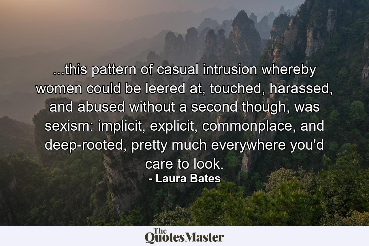 ...this pattern of casual intrusion whereby women could be leered at, touched, harassed, and abused without a second though, was sexism: implicit, explicit, commonplace, and deep-rooted, pretty much everywhere you'd care to look. - Quote by Laura Bates